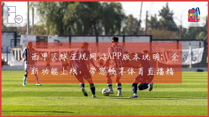 西甲买球正规网站APP版本说明：全新功能上线，带您畅享体育直播精彩体验