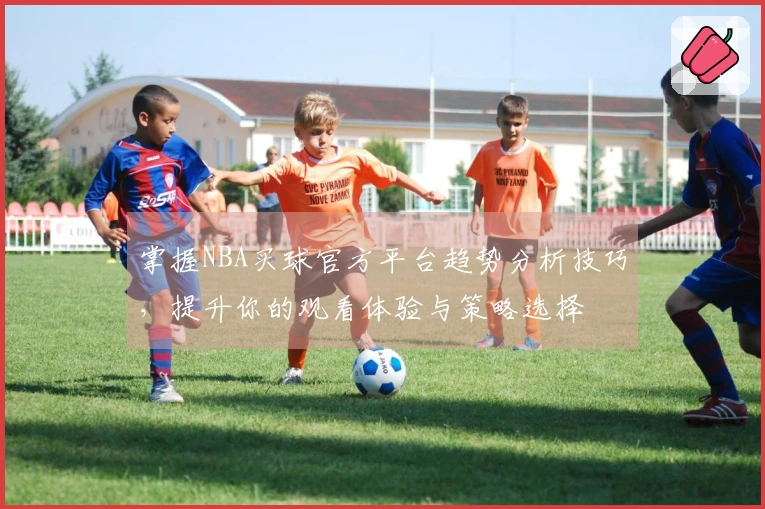 掌握NBA买球官方平台趋势分析技巧，提升你的观看体验与策略选择
