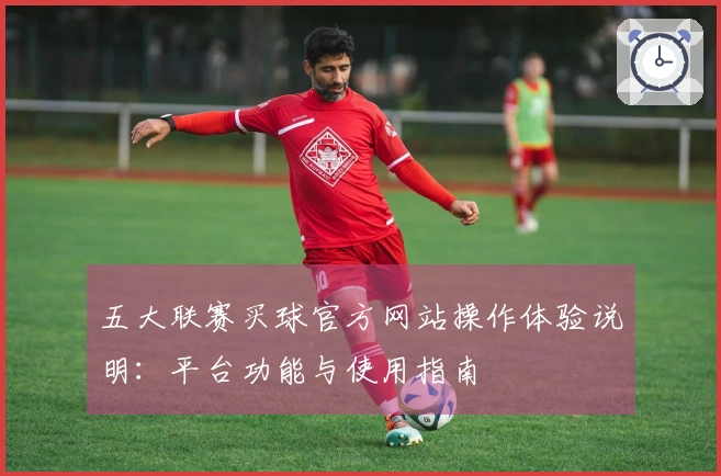 五大联赛买球官方网站操作体验说明：平台功能与使用指南